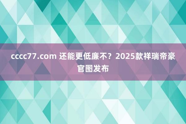 cccc77.com 还能更低廉不？2025款祥瑞帝豪官图发布