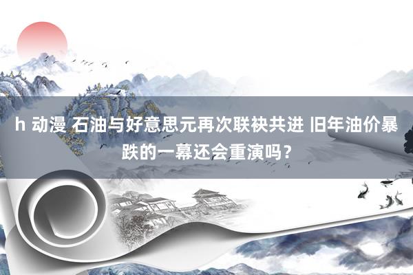 h 动漫 石油与好意思元再次联袂共进 旧年油价暴跌的一幕还会重演吗？