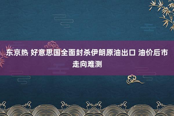 东京热 好意思国全面封杀伊朗原油出口 油价后市走向难测