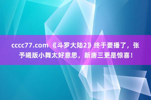 cccc77.com 《斗罗大陆2》终于要播了，张予曦版小舞太好意思，新唐三更是惊喜！