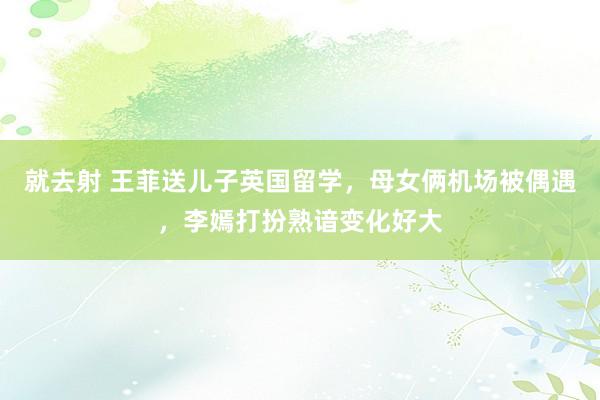 就去射 王菲送儿子英国留学，母女俩机场被偶遇，李嫣打扮熟谙变化好大