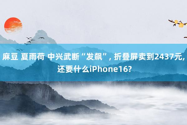 麻豆 夏雨荷 中兴武断“发飙”， 折叠屏卖到2437元， 还要什么iPhone16?