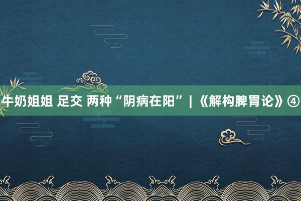 牛奶姐姐 足交 两种“阴病在阳” | 《解构脾胃论》④