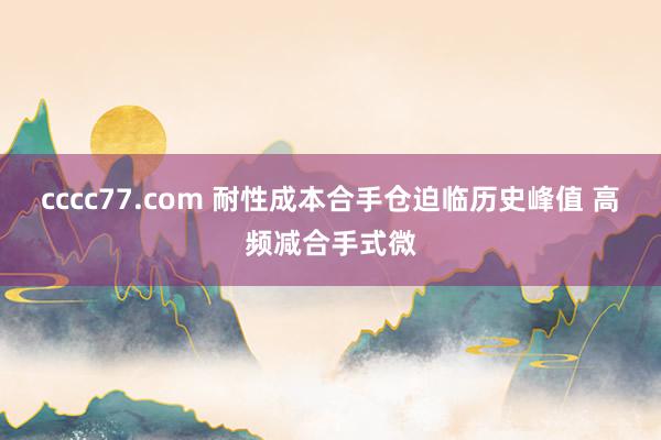 cccc77.com 耐性成本合手仓迫临历史峰值 高频减合手式微