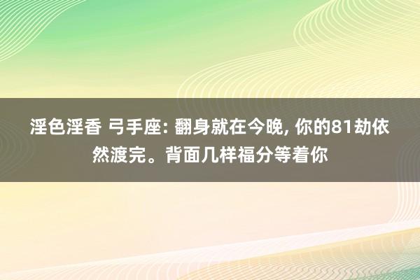 淫色淫香 弓手座: 翻身就在今晚， 你的81劫依然渡完。背面几样福分等着你