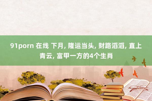 91porn 在线 下月， 隆运当头， 财路滔滔， 直上青云， 富甲一方的4个生肖