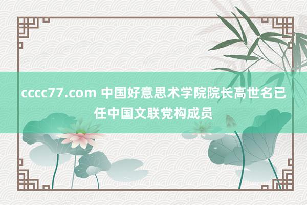 cccc77.com 中国好意思术学院院长高世名已任中国文联党构成员