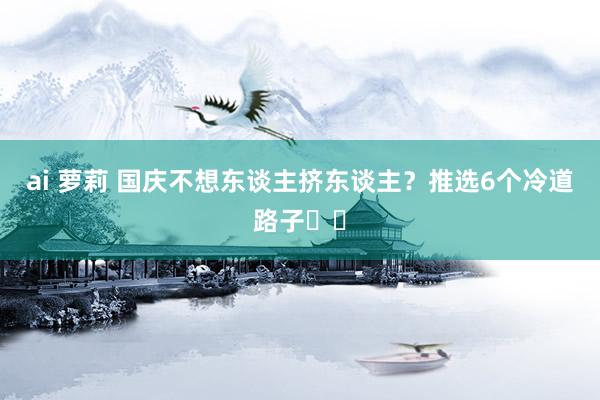 ai 萝莉 国庆不想东谈主挤东谈主？推选6个冷道路子☑️