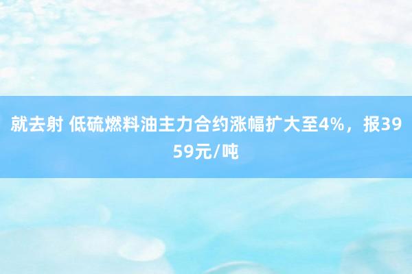 就去射 低硫燃料油主力合约涨幅扩大至4%，报3959元/吨