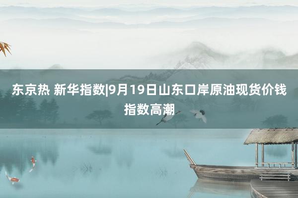 东京热 新华指数|9月19日山东口岸原油现货价钱指数高潮