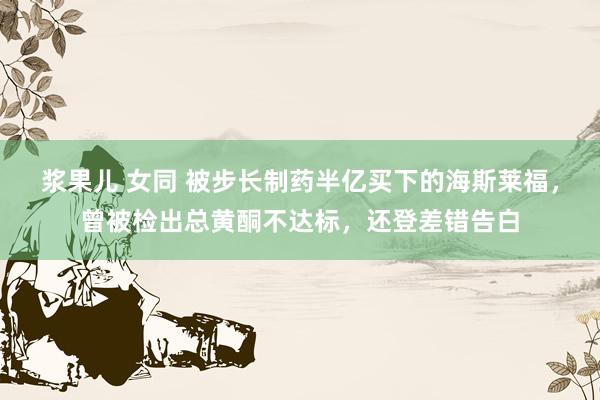 浆果儿 女同 被步长制药半亿买下的海斯莱福，曾被检出总黄酮不达标，还登差错告白