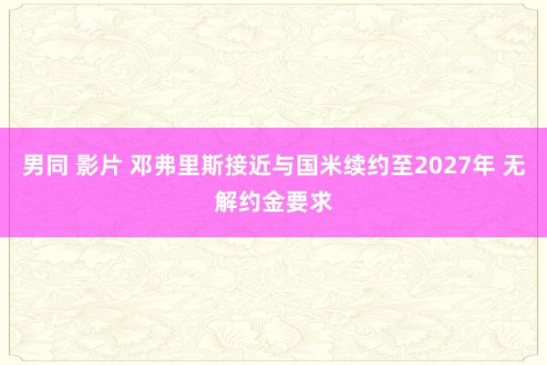 男同 影片 邓弗里斯接近与国米续约至2027年 无解约金要求