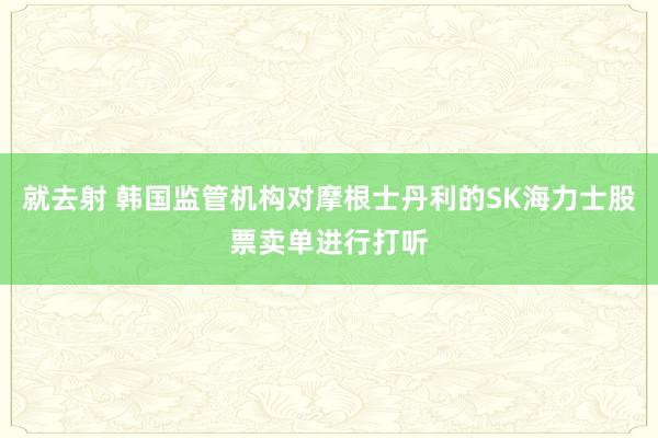 就去射 韩国监管机构对摩根士丹利的SK海力士股票卖单进行打听