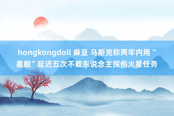 hongkongdoll 麻豆 马斯克称两年内用“星舰”延迟五次不载东说念主探伤火星任务