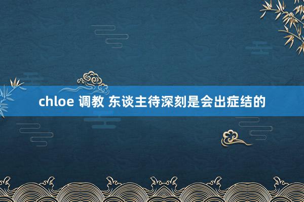 chloe 调教 东谈主待深刻是会出症结的