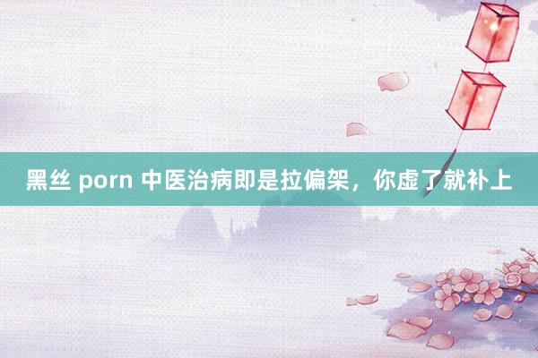 黑丝 porn 中医治病即是拉偏架，你虚了就补上