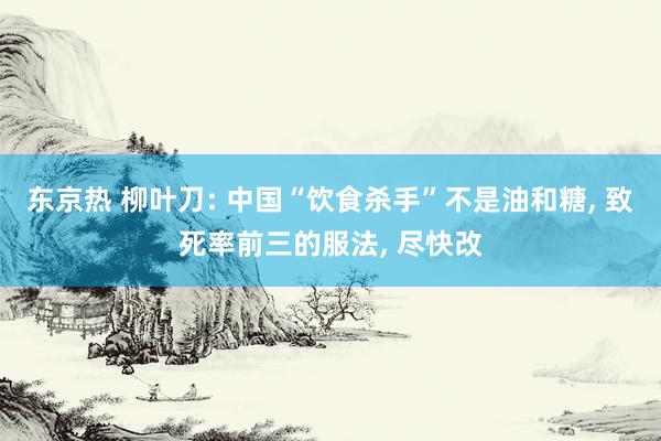 东京热 柳叶刀: 中国“饮食杀手”不是油和糖， 致死率前三的服法， 尽快改