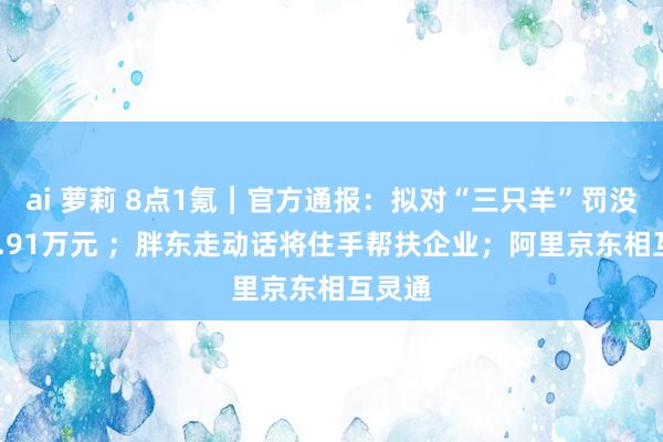 ai 萝莉 8点1氪｜官方通报：拟对“三只羊”罚没6894.91万元 ；胖东走动话将住手帮扶企业；阿里京东相互灵通