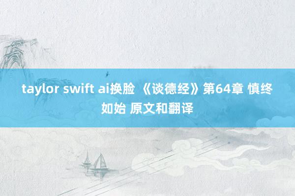 taylor swift ai换脸 《谈德经》第64章 慎终如始 原文和翻译