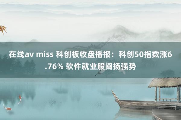 在线av miss 科创板收盘播报：科创50指数涨6.76% 软件就业股阐扬强势