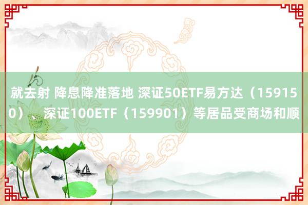 就去射 降息降准落地 深证50ETF易方达（159150）、深证100ETF（159901）等居品受商场和顺