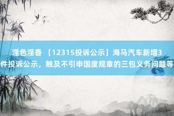 淫色淫香 【12315投诉公示】海马汽车新增3件投诉公示，触及不引申国度规章的三包义务问题等