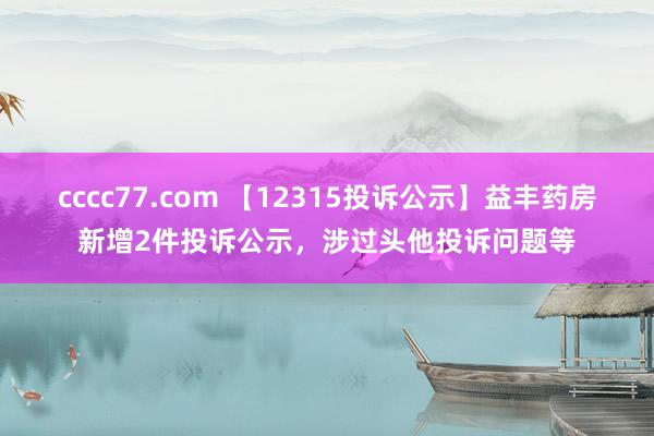 cccc77.com 【12315投诉公示】益丰药房新增2件投诉公示，涉过头他投诉问题等