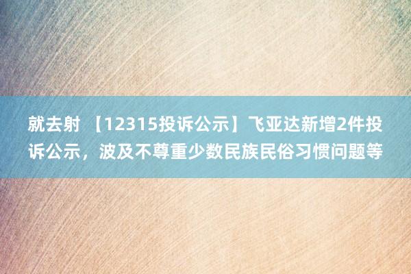 就去射 【12315投诉公示】飞亚达新增2件投诉公示，波及不尊重少数民族民俗习惯问题等