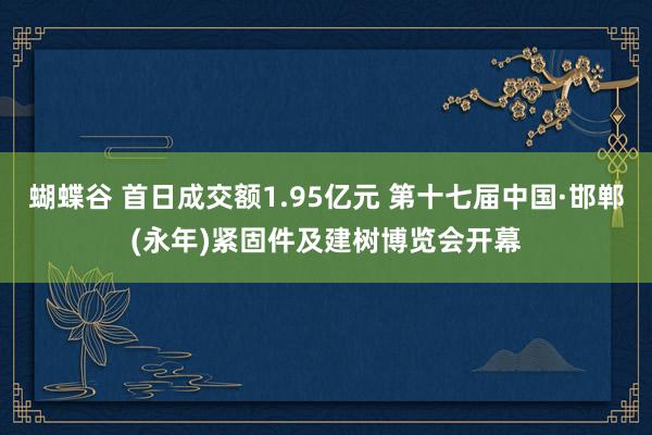 蝴蝶谷 首日成交额1.95亿元 第十七届中国·邯郸(永年)紧固件及建树博览会开幕