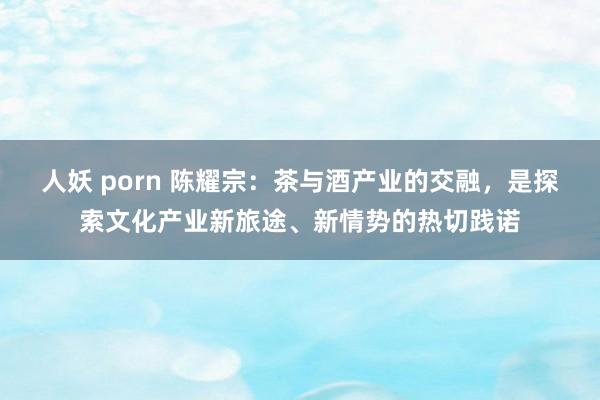 人妖 porn 陈耀宗：茶与酒产业的交融，是探索文化产业新旅途、新情势的热切践诺