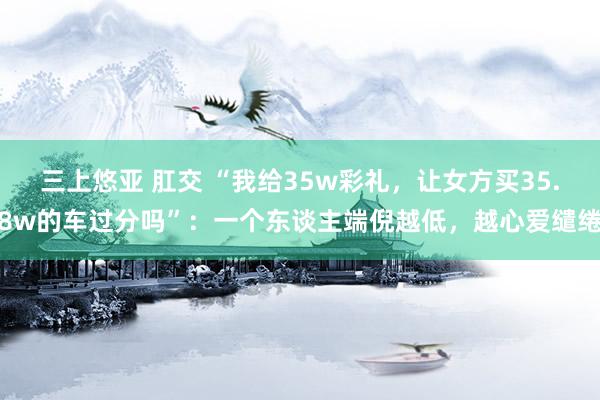 三上悠亚 肛交 “我给35w彩礼，让女方买35.8w的车过分吗”：一个东谈主端倪越低，越心爱缱绻