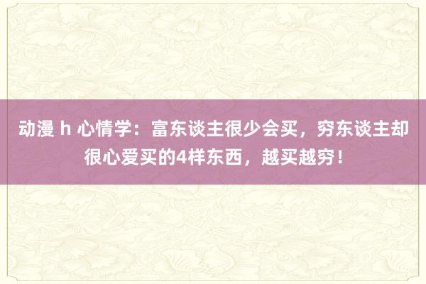 动漫 h 心情学：富东谈主很少会买，穷东谈主却很心爱买的4样东西，越买越穷！