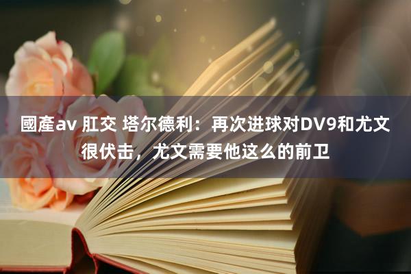 國產av 肛交 塔尔德利：再次进球对DV9和尤文很伏击，尤文需要他这么的前卫