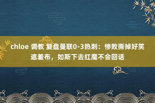 chloe 调教 复盘曼联0-3热刺：惨败撕掉好笑遮羞布，如斯下去红魔不会回话