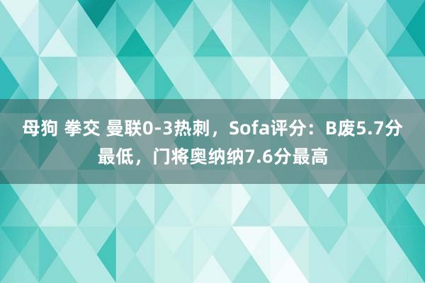 母狗 拳交 曼联0-3热刺，Sofa评分：B废5.7分最低，门将奥纳纳7.6分最高