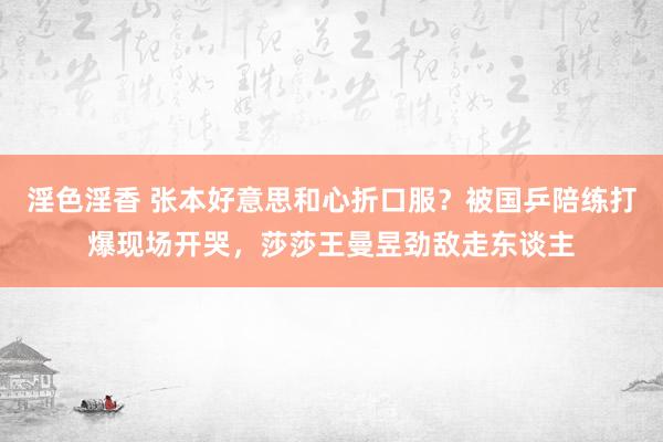 淫色淫香 张本好意思和心折口服？被国乒陪练打爆现场开哭，莎莎王曼昱劲敌走东谈主