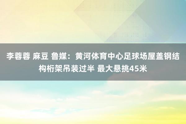 李蓉蓉 麻豆 鲁媒：黄河体育中心足球场屋盖钢结构桁架吊装过半 最大悬挑45米