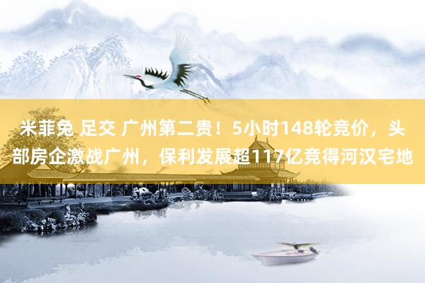 米菲兔 足交 广州第二贵！5小时148轮竞价，头部房企激战广州，保利发展超117亿竞得河汉宅地