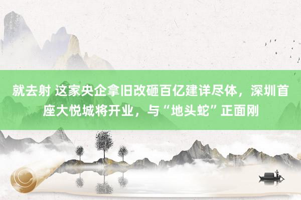 就去射 这家央企拿旧改砸百亿建详尽体，深圳首座大悦城将开业，与“地头蛇”正面刚