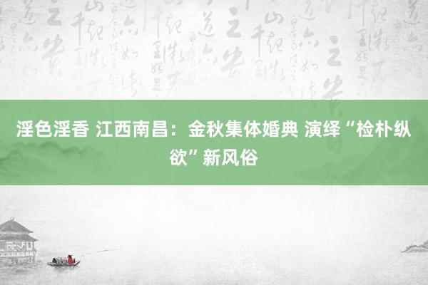 淫色淫香 江西南昌：金秋集体婚典 演绎“检朴纵欲”新风俗