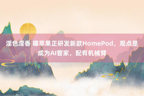 淫色淫香 曝苹果正研发新款HomePod，观点是成为AI管家，配有机械臂