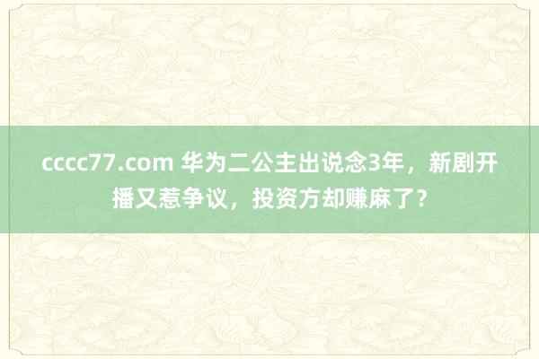 cccc77.com 华为二公主出说念3年，新剧开播又惹争议，投资方却赚麻了？