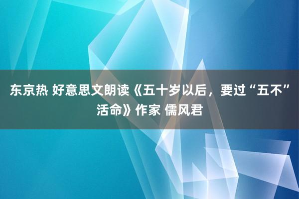 东京热 好意思文朗读《五十岁以后，要过“五不”活命》作家 儒风君