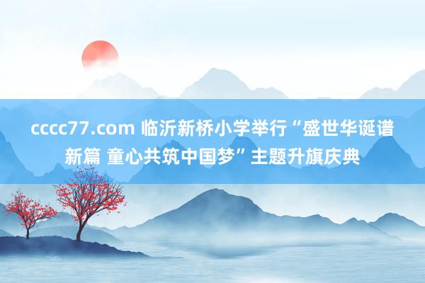 cccc77.com 临沂新桥小学举行“盛世华诞谱新篇 童心共筑中国梦”主题升旗庆典