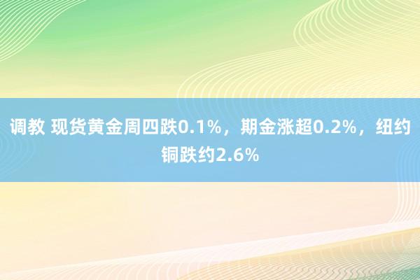 调教 现货黄金周四跌0.1%，期金涨超0.2%，纽约铜跌约2.6%