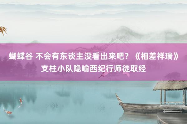 蝴蝶谷 不会有东谈主没看出来吧？《相差祥瑞》支柱小队隐喻西纪行师徒取经