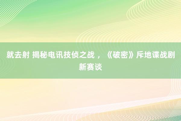 就去射 揭秘电讯技侦之战 ，《破密》斥地谍战剧新赛谈