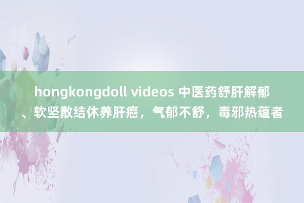 hongkongdoll videos 中医药舒肝解郁、软坚散结休养肝癌，气郁不舒，毒邪热蕴者