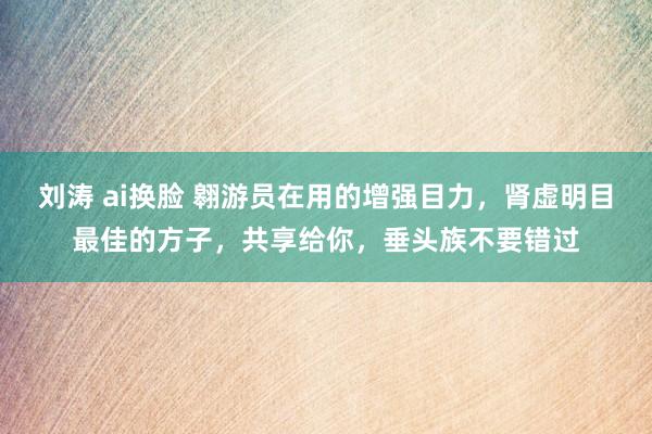 刘涛 ai换脸 翱游员在用的增强目力，肾虚明目最佳的方子，共享给你，垂头族不要错过