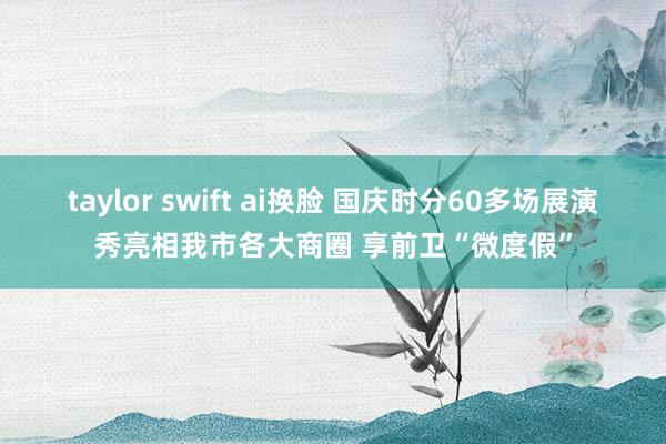 taylor swift ai换脸 国庆时分60多场展演秀亮相我市各大商圈 享前卫“微度假”